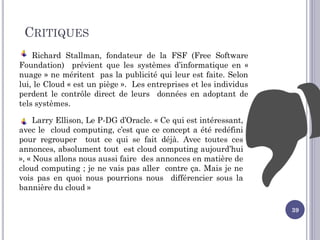 CRITIQUES
Richard Stallman, fondateur de la FSF (Free Software
Foundation) prévient que les systèmes d’informatique en «
nuage » ne méritent pas la publicité qui leur est faite. Selon
lui, le Cloud « est un piège ». Les entreprises et les individus
perdent le contrôle direct de leurs données en adoptant de
tels systèmes.
Larry Ellison, Le P-DG d’Oracle. « Ce qui est intéressant,
avec le cloud computing, c’est que ce concept a été redéfini
pour regrouper tout ce qui se fait déjà. Avec toutes ces
annonces, absolument tout est cloud computing aujourd’hui
», « Nous allons nous aussi faire des annonces en matière de
cloud computing ; je ne vais pas aller contre ça. Mais je ne
vois pas en quoi nous pourrions nous différencier sous la
bannière du cloud »
39
 
