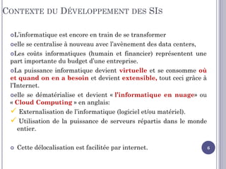 CONTEXTE DU DÉVELOPPEMENT DES SIS
L’informatique est encore en train de se transformer
elle se centralise à nouveau avec l’avènement des data centers,
Les coûts informatiques (humain et financier) représentent une
part importante du budget d’une entreprise.
La puissance informatique devient virtuelle et se consomme où
et quand on en a besoin et devient extensible, tout ceci grâce à
l’Internet.
elle se dématérialise et devient « l’informatique en nuage» ou
« Cloud Computing » en anglais:
 Externalisation de l’informatique (logiciel et/ou matériel).
 Utilisation de la puissance de serveurs répartis dans le monde
entier.
 Cette délocalisation est facilitée par internet. 6
 