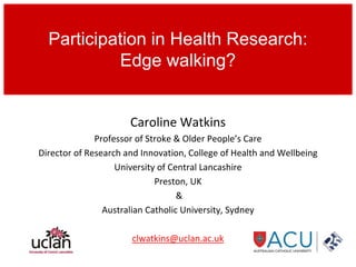 Caroline Watkins
Professor of Stroke & Older People’s Care
Director of Research and Innovation, College of Health and Wellbeing
University of Central Lancashire
Preston, UK
&
Australian Catholic University, Sydney
clwatkins@uclan.ac.uk
Participation in Health Research:
Edge walking?
 