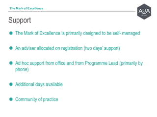 The Mark of Excellence is primarily designed to be self- managed
An adviser allocated on registration (two days’ support)
Ad hoc support from office and from Programme Lead (primarily by
phone)
Additional days available
Community of practice
Support
The Mark of Excellence
 
