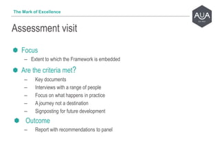 Focus
– Extent to which the Framework is embedded
Are the criteria met?
– Key documents
– Interviews with a range of people
– Focus on what happens in practice
– A journey not a destination
– Signposting for future development
Outcome
– Report with recommendations to panel
Assessment visit
The Mark of Excellence
 
