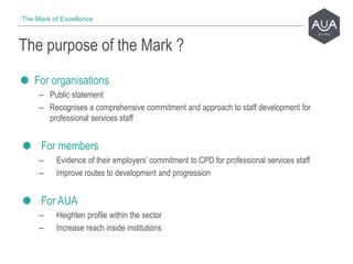 For organisations
– Public statement
– Recognises a comprehensive commitment and approach to staff development for
professional services staff
For members
– Evidence of their employers’ commitment to CPD for professional services staff
– Improve routes to development and progression
For AUA
– Heighten profile within the sector
– Increase reach inside institutions
The purpose of the Mark ?
The Mark of Excellence
 