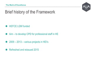 HEFCE LGM funded
Aim – to develop CPD for professional staff in HE
2009 – 2013 – various projects in HEI’s
Refreshed and reissued 2015
Brief history of the Framework
The Mark of Excellence
 