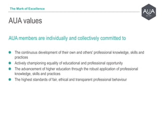 AUA members are individually and collectively committed to
The continuous development of their own and others' professional knowledge, skills and
practices
Actively championing equality of educational and professional opportunity
The advancement of higher education through the robust application of professional
knowledge, skills and practices
The highest standards of fair, ethical and transparent professional behaviour
AUA values
The Mark of Excellence
 