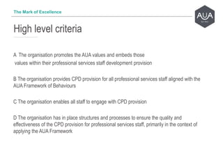 A The organisation promotes the AUA values and embeds those
values within their professional services staff development provision
B The organisation provides CPD provision for all professional services staff aligned with the
AUA Framework of Behaviours
C The organisation enables all staff to engage with CPD provision
D The organisation has in place structures and processes to ensure the quality and
effectiveness of the CPD provision for professional services staff, primarily in the context of
applying the AUA Framework
High level criteria
The Mark of Excellence
 
