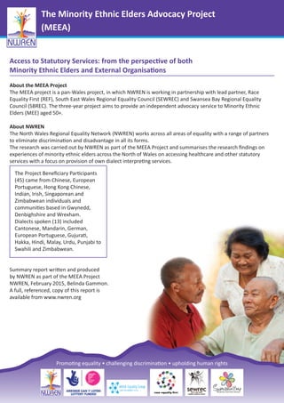 The Minority Ethnic Elders Advocacy Project
(MEEA)
Access to Statutory Services: from the perspective of both
Minority Ethnic Elders and External Organisations
About the MEEA Project
The MEEA project is a pan-Wales project, in which NWREN is working in partnership with lead partner, Race
Equality First (REF), South East Wales Regional Equality Council (SEWREC) and Swansea Bay Regional Equality
Council (SBREC). The three-year project aims to provide an independent advocacy service to Minority Ethnic
Elders (MEE) aged 50+.
About NWREN
The North Wales Regional Equality Network (NWREN) works across all areas of equality with a range of partners
to eliminate discrimination and disadvantage in all its forms.
The research was carried out by NWREN as part of the MEEA Project and summarises the research ﬁndings on
experiences of minority ethnic elders across the North of Wales on accessing healthcare and other statutory
services with a focus on provision of own dialect interpreting services.
Summary report written and produced
by NWREN as part of the MEEA Project
NWREN, February 2015, Belinda Gammon.
A full, referenced, copy of this report is
available from www.nwren.org
The Project Beneﬁciary Participants
(45) came from Chinese, European
Portuguese, Hong Kong Chinese,
Indian, Irish, Singaporean and
Zimbabwean individuals and
communities based in Gwynedd,
Denbighshire and Wrexham.
Dialects spoken (13) included
Cantonese, Mandarin, German,
European Portuguese, Gujurati,
Hakka, Hindi, Malay, Urdu, Punjabi to
Swahili and Zimbabwean.
Promoting equality • challenging discrimination • upholding human rights
 