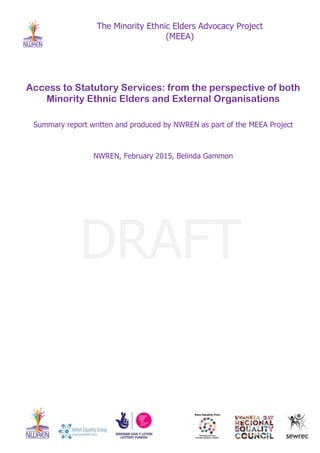 The Minority Ethnic Elders Advocacy Project
(MEEA)
Access to Statutory Services: from the perspective of both
Minority Ethnic Elders and External Organisations
Summary report written and produced by NWREN as part of the MEEA Project
NWREN, February 2015, Belinda Gammon
DRAFT
 