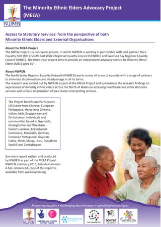 The Minority Ethnic Elders Advocacy Project
(MEEA)
Access to Statutory Services: from the perspective of both
Minority Ethnic Elders and External Organisations
About the MEEA Project
The MEEA project is a pan-Wales project, in which NWREN is working in partnership with lead partner, Race
Equality First (REF), South East Wales Regional Equality Council (SEWREC) and Swansea Bay Regional Equality
Council (SBREC). The three-year project aims to provide an independent advocacy service to Minority Ethnic
Elders (MEE) aged 50+.
About NWREN
The North Wales Regional Equality Network (NWREN) works across all areas of equality with a range of partners
to eliminate discrimination and disadvantage in all its forms.
The research was carried out by NWREN as part of the MEEA Project and summarises the research ﬁndings on
experiences of minority ethnic elders across the North of Wales on accessing healthcare and other statutory
services with a focus on provision of own dialect interpreting services.
Summary report written and produced
by NWREN as part of the MEEA Project
NWREN, February 2015, Belinda Gammon.
A full, referenced, copy of this report is
available from www.nwren.org
The Project Beneﬁciary Participants
(45) came from Chinese, European
Portuguese, Hong Kong Chinese,
Indian, Irish, Singaporean and
Zimbabwean individuals and
communities based in Gwynedd,
Denbighshire and Wrexham.
Dialects spoken (12) included
Cantonese, Mandarin, German,
European Portuguese, Gujurati,
Hakka, Hindi, Malay, Urdu, Punjabi to
Swahili and Zimbabwean.
Promoting equality • challenging discrimination • upholding human rights
 