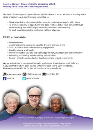 Access to Statutory Services: from the perspective of both
Minority Ethnic Elders and External Organisations
The North Wales Regional Equality Network (NWREN) works across all areas of equality with a
range of partners. As a charity we are committed to:
• Work towards the elimination of discrimination and disadvantage in all its forms
• To promote equality of opportunity and good relations between all persons through
understanding and addressing issues of discrimination and inequality
• To work towards upholding the human rights of all people
NWREN services include:
• Drop in centres
• Awareness raising training on equality, diversity and hate crime
• Assist in consultation and community engagement
• Provide training at all levels
• Deliver interactive sessions and workshops for staﬀ, volunteers and the community
• Recording, monitoring and responding to hate crime
• Support with strategic and policy development and impact assessments
We are a charitable organisation that seeks to eliminate discrimination in all its forms.
If you feel that you have been treated unfairly, you can talk to us in conﬁdence.
Please contact NWREN for further information of services oﬀered.
www.nwren.org info@nwren.org 01492 622 233
NWREN @NWRENinfo
Promoting equality • challenging discrimination • upholding human rights
The Equality Centre Bangor Road Penmaenmawr Conwy LL34 6LF
Company No.: 5843319 Charity Registration No.: 1116970
 