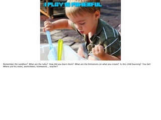 #1 PLAY IS POWERFUL
Remember the sandbox? What are the rules? How did you learn them? What are the limitations on what you create? Is this child learning? You bet!
Where are his notes, worksheets, homework... teacher?
 