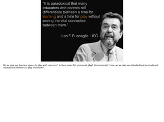 “It is paradoxical that many
educators and parents still
differentiate between a time for
learning and a time for play without
seeing the vital connection
between them.”
Leo F. Buscaglia, USC
Do we give our learners spaces to play with concepts? Is there room for structured play? Unstructured? How can we take our standardized curricula and
incorporate elements of play into them?
 