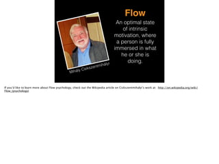 Mihály Csikszentmihályi
Flow
An optimal state
of intrinsic
motivation, where
a person is fully
immersed in what
he or she is
doing.
If you’d like to learn more about Flow psychology, check out the Wikipedia article on Csikszentmihalyi’s work at: http://en.wikipedia.org/wiki/
Flow_(psychology)
 