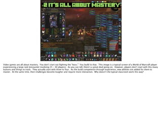 #2 IT’S ALL ABOUT MASTERY
Video games are all about mastery. You don’t start out ﬁghting the “boss.” You build to that. This image is a typical screen of a World of Warcraft player
experiencing a large raid (encounter involving 25 - 40 players). As you can tell, there’s a great deal going on. However, players don’t start with this many
buttons and things to track. They actually start with three to four. As the build competence through experience, new abilities are added for them to
master. At the same time, their challenges become tougher and require more interaction. Why doesn’t the typical classroom work this way?
 