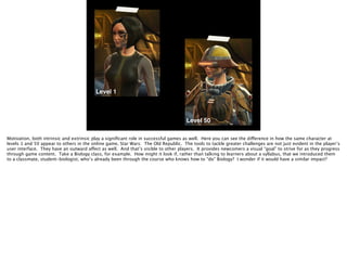 Level 1
Level 50
Motivation, both intrinsic and extrinsic play a signiﬁcant role in successful games as well. Here you can see the difference in how the same character at
levels 1 and 50 appear to others in the online game, Star Wars: The Old Republic. The tools to tackle greater challenges are not just evident in the player’s
user interface. They have an outward affect as well. And that’s visible to other players. It provides newcomers a visual “goal” to strive for as they progress
through game content. Take a Biology class, for example. How might it look if, rather than talking to learners about a syllabus, that we introduced them
to a classmate, student-biologist, who’s already been through the course who knows how to “do” Biology? I wonder if it would have a similar impact?
 