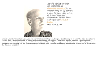 Learning works best when
new challenges are
“pleasantly frustrating” in the
sense of being felt by learners
to be at the outer edge of, but
within their “regime of
competence”. That is, these
challenges feel hard, but
doable.
(Gee, 2007, p. 36).
James Gee, from the University of Arizona, is a must read for educators wishing to explore game-based learning. In his book, What Video Games Have To
Teach Us About Learning And Literacy, he lays the pedagogical groundwork that supports a game-based approach to learning. This quote sounds
somewhat similar to the idea of zone of proximal development doesn’t it? Successful game designers must ﬁnd this “sweet spot.” Here, the game is not
too easy and not impossible. The best games keep us right at the edge of our capabilities, thus keeping us challenged at the same time we’re entertained.
Our classrooms can do this!
 