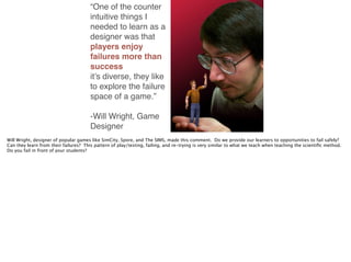 “One of the counter
intuitive things I
needed to learn as a
designer was that
players enjoy
failures more than
success
it’s diverse, they like
to explore the failure
space of a game.” !
!
-Will Wright, Game
Designer
Will Wright, designer of popular games like SimCity, Spore, and The SIMS, made this comment. Do we provide our learners to opportunities to fail safely?
Can they learn from their failures? This pattern of play/testing, failing, and re-trying is very similar to what we teach when teaching the scientiﬁc method.
Do you fail in front of your students?
 