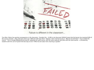 Failure is different in the classroom...
Too often, failure has punitive consequences in the classroom. Consider this... A 68% in my classroom SHOULD mean that the learner has mastered 68% of
the course concepts. They only have 32% to go! Well over half-way there! However, that’s not how we do it. What do we tell them? “You’ve failed the
course.” This is usually followed by the learner repeating the same course, with the same material, and often with the same teacher. Is threatening
students with this sort of system the best way to do it? Which do we value more, learning or grades?
 