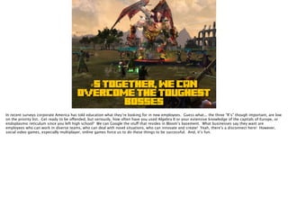 #5 TOGETHER, WE CAN
OVERCOME THE TOUGHEST
BOSSES
In recent surveys corporate America has told education what they’re looking for in new employees. Guess what... the three “R’s” though important, are low
on the priority list. Get ready to be offended, but seriously, how often have you used Algebra II or your extensive knowledge of the capitals of Europe, or
endoplasmic reticulum since you left high school? We can Google the stuff that resides in Bloom’s basement. What businesses say they want are
employees who can work in diverse teams, who can deal with novel situations, who can innovate and create! Yeah, there’s a disconnect here! However,
social video games, especially multiplayer, online games force us to do these things to be successful. And, it’s fun.
 