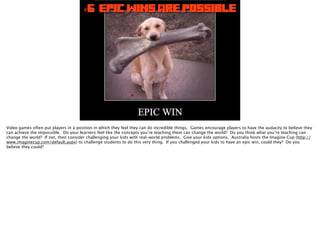#6 Epic Wins Are Possible
Video games often put players in a position in which they feel they can do incredible things. Games encourage players to have the audacity to believe they
can achieve the impossible. Do your learners feel like the concepts you’re teaching them can change the world? Do you think what you’re teaching can
change the world? If not, then consider challenging your kids with real-world problems. Give your kids options. Australia hosts the Imagine Cup (http://
www.imaginecup.com/default.aspx) to challenge students to do this very thing. If you challenged your kids to have an epic win, could they? Do you
believe they could?
 