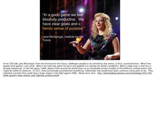 “In a good game we feel
blissfully productive. We
have clear goals and a
heroic sense of purpose.”!
!
Jane McGonigal, Institute for the
Future
In her TED talk, Jane McGonigal, from the Institute for the Future, challenges people to do something that seems, at ﬁrst, counterintuitive. What if we
played more games? Lots more. What if we took that game-ful spirit and applied it to solving the world’s problems? What’s really cool, is that this is
already happening! In the free game, FoldIt, players from around the world team up to manipulate protein models to ﬁnd different conﬁgurations that
might be useful to medicine. In 2011, they successfully accomplished something, collectively, that would have taken scientists many years to do. They
unlocked a protein that could have a huge impact in the ﬁght against AIDS. (Read more, here: http://latimesblogs.latimes.com/technology/2011/09/
foldit-gamers-help-unlock-aids-ﬁghting-proteins.html)
 