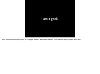 I am a geek.
If the previous slides didn’t clue you in, I’m a geek. I wear it like a badge of honor. There are a few things I believe about geeks...
 