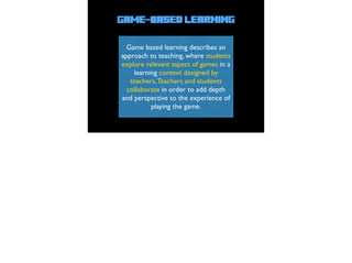 Game-Based Learning
Game based learning describes an
approach to teaching, where students
explore relevant aspect of games in a
learning context designed by
teachers.Teachers and students
collaborate in order to add depth
and perspective to the experience of
playing the game.
 