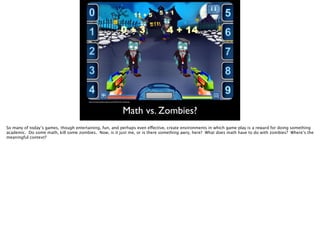 Math vs. Zombies?
http://carnivaltutoring.ﬁles.wordpress.com/2012/07/math-v-zombies.jpg
So many of today’s games, though entertaining, fun, and perhaps even effective, create environments in which game play is a reward for doing something
academic. Do some math, kill some zombies. Now, is it just me, or is there something awry, here? What does math have to do with zombies? Where’s the
meaningful context?
 