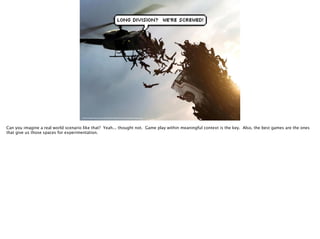 http://www.digitaltrends.com/wp-content/uploads/2013/06/World-War-Z-special-effects-helicopter-41.jpg
Can you imagine a real world scenario like that? Yeah... thought not. Game play within meaningful context is the key. Also, the best games are the ones
that give us those spaces for experimentation.
 
