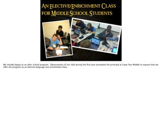 An Elective/Enrichment Class
for Middle School Students
We initially began as an after school program. Observations of our club during the ﬁrst year prompted the principal at Cape Fear Middle to request that we
offer the program as an elective language arts/enrichment class.
 