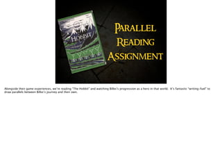 Parallel
Reading 
Assignment
Alongside their game experiences, we’re reading “The Hobbit” and watching Bilbo’s progression as a hero in that world. It’s fantastic “writing-fuel” to
draw parallels between Bilbo’s journey and their own.
 