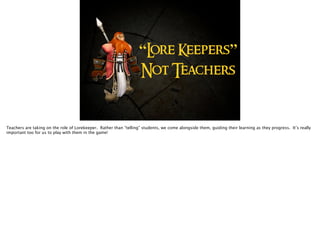 “Lore Keepers”
Not Teachers
Teachers are taking on the role of Lorekeeper. Rather than “telling” students, we come alongside them, guiding their learning as they progress. It’s really
important too for us to play with them in the game!
 