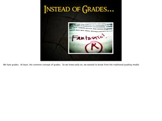 Instead of Grades…
We hate grades. At least, the common concept of grades. So we knew early on, we wanted to break from the traditional grading model.
 