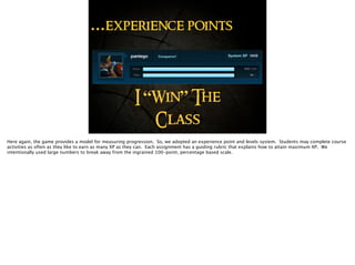 …experience points
I “Win” The
Class
Here again, the game provides a model for measuring progression. So, we adopted an experience point and levels system. Students may complete course
activities as often as they like to earn as many XP as they can. Each assignment has a guiding rubric that explains how to attain maximum XP. We
intentionally used large numbers to break away from the ingrained 100-point, percentage based scale.
 
