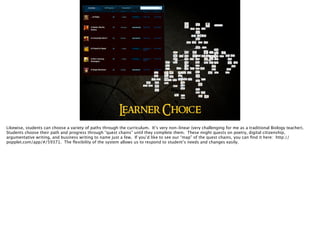 Learner Choice
Likewise, students can choose a variety of paths through the curriculum. It’s very non-linear (very challenging for me as a traditional Biology teacher).
Students choose their path and progress through “quest chains” until they complete them. These might quests on poetry, digital citizenship,
argumentative writing, and business writing to name just a few. If you’d like to see our “map” of the quest chains, you can ﬁnd it here: http://
popplet.com/app/#/59371. The ﬂexibility of the system allows us to respond to student’s needs and changes easily.
 
