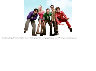 Now, being the geek that I am, I often found it challenging to ﬁt in among my colleagues when I ﬁrst began my teaching career.
 