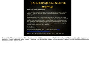 Bilbo - The Rogue by Borconyx
I think that Bilbo would be a rogue, considering that his nickname is Burglar
Baggins. I think this because "stealth is the first class ability a rogue can
get"(Rogue 1).  
 
Stealth is needed to be a good burglar because you can't wake the guards
and you can`t make noise or the alarms will go off. Even Gandalf stated that "
you look more like a burglar than a grocer"(Tolkien 18). Plus, Bilbo is smart. I
think that would make him a rogue because rogues are intelligent enough to
know that when you turn invisible that you need to be quiet because going
invisible doesn't mean they can`t hear you. 
Works Cited
 
"Rogue Talents." WoWWiki. N.p., n.d. Web. 4 Jan 2011.<http://
www.wowwiki.com/Rogue_talents#Subtlety>. 
 
Tolkien, J.R.R. The Hobbit. New York: Del Rey Books, 1937. 320. Print.
Research/Argumentative
Writing
We posed the following to students. “If the characters in the Hobbit were characters in World of Warcraft, what “class” would they be? Support your
arguments. This is an example of one student’s response. This writing takes place in the course forums. Learners receive feedback from both their
instructor and their fellow learners.
 