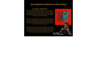 DOUBLE IDENTITY
My emblem depicts a two-sided bird. One side is black and the other,
blue. I like to think of these birds as duality. On one hand, I reveal to
others that I am a ﬁghter, and on the other hand, I conceal my fear. The
blue represents what you see, what is visible and shown to other people.
While, the black part of the bird represents our mask. While we show
some things, we also hide something.
!
In addition, the black represents the unknown. What is hidden, what can't
be shown, or what never will be. The black also hides who we really are.
It's our shield. It's what keeps our secrets hidden all except for one. The
red smudge behind the birds represents blood. Blood shows that we are
willing to sacriﬁce and ﬁght no matter what it takes to set things right,
even if we must kill to defend others.
!
We believe in giving up our lives to ﬁght for what is right. This emblem
represents what our guild is. It shows who we really are. The black side
shows that we're strong, that nobody is like us. But this is what the blue
for: the blue side shows that we're actually all the same. We're all scared
that we'll loose the battle, or that we won't make this certain mission.
We're scared we'll fail or mess up. We're all the same.
Guild Emblems and Symbols in Guild Wars 2
 