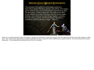 Writing Guild Mission Statements
The purpose of this guild is to encourage students to
learn about fantasy literature, games, and writing. The Legacy
gives students from around the world the opportunity to play
the epic game, "World of Warcraft." We make every effort
to join together as a team and show that that we are eager,
fearless, and victorious to make things happen. Learning
through writing, games, stories and fantasy literature is
something students will never forget. –Monchy
Guilds are a hugely important aspect of the game. Students are working to create and organize their own guild that will also work with students at other
sites. This is not only an opportunity to explore leadership but also a chance for them to deﬁne what a guild should be. So, we had them write mission
statements. This example was submitted by one of our ELL students.
 