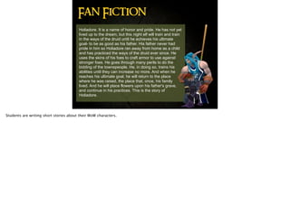 Holiadore. It is a name of honor and pride. He has not yet
lived up to the dream, but this night elf will train and train
in the ways of the druid until he achieves his ultimate
goal- to be as good as his father. His father never had
pride in him so Holiadore ran away from home as a child
and has practiced the ways of the druid ever since. He
uses the skins of his foes to craft armor to use against
stronger foes. He goes through many perils to do the
bidding of the townspeople. He, in doing so, trains his
abilities until they can increase no more. And when he
reaches his ultimate goal, he will return to the place
where he was raised, the place that, once, his family
lived. And he will place flowers upon his father's grave,
and continue in his practices. This is the story of
Holiadore.
Fan Fiction
Students are writing short stories about their WoW characters.
 