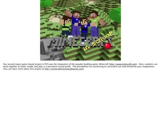 Our second major game-based project in PCS was the integration of the popular building game, Minecraft (http://www.minecraft.com). Here, students can
work together to build, model, and play in a persistent virtual world. The possibilities for connecting to curriculum are only limited by your imagination.
(You can learn more about this project at http://minecraftinschool.pbworks.com)
 