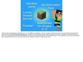 Sandbox
Game
Locally
Hosted
Servers
No Subcription
Fees
Appropriate
for all ages
K-12
Flexible!
There are lots of advantages to Minecraft, too. It’s incredibly cost-effective. You can purchase individual accounts for around $18 and sets of 25 for
around $325 from http://www.minecraftedu.com. There are no recurring fees either. Once you own it, you own it. The game scales beautifully, too.
We’ve successfully used it with early elementary all the way up to high school and the kids at all levels love it. (The teachers do, too!) You can also host
your own, persistent world, on your own network, too, making it as open or closed as you wish.
 