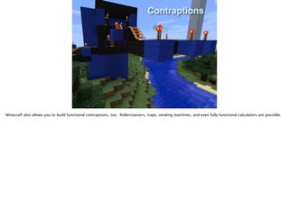 Contraptions
Minecraft also allows you to build functional contraptions, too. Rollercoasters, traps, vending machines, and even fully functional calculators are possible.
 