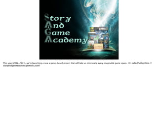 Story 
And 
Game 
Academy
This year (2012-2013), we’re launching a new a game-based project that will take us into nearly every imaginable game space. It’s called SAGA (http://
storyandgameacademy.pbworks.com).
 