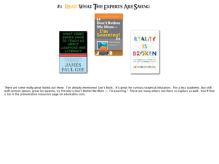 #1 Read What The Experts Are Saying
There are some really great books out there. I’ve already mentioned Gee’s book. It’s great for curious/skeptical educators. For a less academic, but still
well-written option, great for parents, try Prensky’s Don’t Bother Me Mom -- I’m Learning.” There are many others out there to explore as well. You’ll ﬁnd
a list in the presentation resources page on edurealms.com.
 