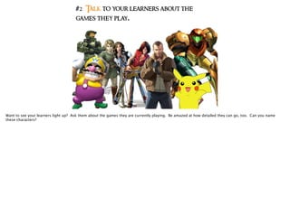 #2 Talk to your learners about the
games they play.
Want to see your learners light up? Ask them about the games they are currently playing. Be amazed at how detailed they can go, too. Can you name
these characters?
 