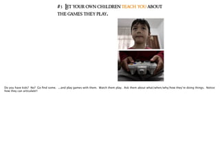 #3 Let your own children teach you about
the games they play.
Do you have kids? No? Go ﬁnd some. ...and play games with them. Watch them play. Ask them about what/when/why/how they’re doing things. Notice
how they can articulate!!
 