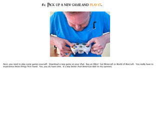 #4 Pick up a new game and play it.
Next, you need to play some games yourself. Download a new game on your iPad. Buy an XBox! Get Minecraft or World of Warcraft. You really have to
experience these things ﬁrst-hand. Yes, you do have time. It’s way better than American Idol (in my opinion).
 