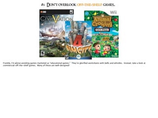 #6 Don’t overlook off-the-shelf games.
Frankly, I’d advise avoiding games marketed as “educational games.” They’re gloriﬁed worksheets with bells and whistles. Instead, take a look at
commercial-off-the-shelf games. Many of these are well-designed!
 