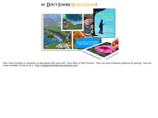 #8 Don’t Ignore Mobile Games!
Don’t have consoles or computers to play games with your kids? Have iPads or iPod Touches? Then you have a fantastic platform for gaming. Here are
some examples of how to do it: http://ipodgamesforlearning.obworks.com.)
 