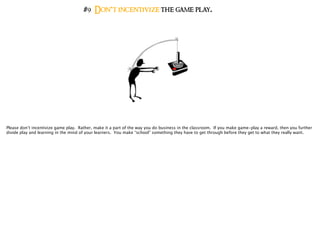#9 Don’t incentivize the game play.
Please don’t incentivize game play. Rather, make it a part of the way you do business in the classroom. If you make game-play a reward, then you further
divide play and learning in the mind of your learners. You make “school” something they have to get through before they get to what they really want.
 